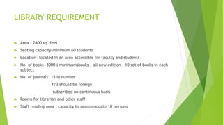 LIBRARY REQUIREMENT
 Area – 2400 sq. feet
 Seating capacity-minimum 60 students
 Location- located in an area accessible for faculty and students
 No. of books –3000 ( minimum)books , all new edition , 10 set of books in each
subject
 No. of journals: 15 in number
1/3 should be foreign
subscribed on continuous basis
 Rooms for librarian and other staff
 Staff reading area : capacity to accommodate 10 persons
 