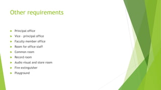 Other requirements
 Principal office
 Vice – principal office
 Faculty member office
 Room for office staff
 Common room
 Record room
 Audio visual and store room
 Fire extinguisher
 Playground
 