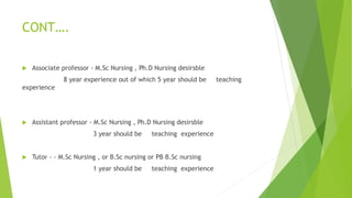CONT….
 Associate professor - M.Sc Nursing , Ph.D Nursing desirsble
8 year experience out of which 5 year should be teaching
experience
 Assistant professor - M.Sc Nursing , Ph.D Nursing desirsble
3 year should be teaching experience
 Tutor - - M.Sc Nursing , or B.Sc nursing or PB B.Sc nursing
1 year should be teaching experience
 