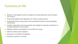 Functions of INC
 Maintain and regulate uniform standard of nursing education and training in
the country.
 Prescribing syllabus and regulation for various nursing courses.
 Authorizing state nursing council and examination board to issue qualifying
certificates .
 Conduct inspections of nursing schools and colleges to maintain uniformity of
nursing education in the country.
 Regulate policies and programs in the field of nursing.
 Maintain indian nurses registers .
 Has power to withdraw recognition .
 Promotes research in nursing
 