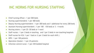 INC NORMS FOR NURSING STAFFING
 Chief nursing officer : 1 per 500 beds
 Nursing superintendent: 1 per 400 beds
 Deputy Nursing superintendent : 1 per 300 beds and 1 additional for every 200 beds
 Assistant Nursing superintendent : 1 per 100 – 150 beds or 3 – 4 wards
 Nursing sisters : 1 per 25 -30 beds or 1 ward
 Staff nurses : 1 per 3 beds in teaching and 1 per 5 beds in non teaching hospitals
 Staff nurses for ICU: 1 per 1 bed or (1 per 3 beds for each shift )
 OPD : 1 per 100 patients
 Operation theater : 1 per 25 patients
 Infection control nurse : 1 per 250 bedded hospital
 