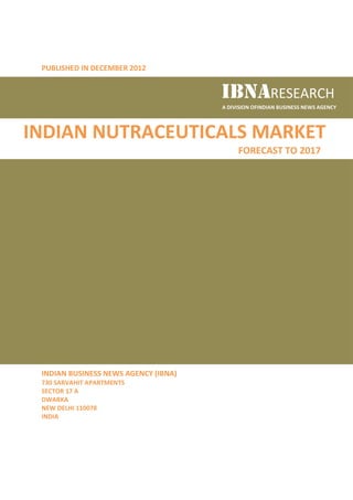 PUBLISHED IN DECEMBER 2012


                                      IBNARESEARCH
                                      A DIVISION OFINDIAN BUSINESS NEWS AGENCY




INDIAN NUTRACEUTICALS MARKET
                                           FORECAST TO 2017




 INDIAN BUSINESS NEWS AGENCY (IBNA)
 730 SARVAHIT APARTMENTS
 SECTOR 17 A
 DWARKA
 NEW DELHI 110078
 INDIA
 