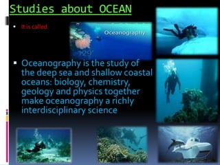 Studies about OCEAN
 It is called
 Oceanography is the study of
the deep sea and shallow coastal
oceans: biology, chemistry,
geology and physics together
make oceanography a richly
interdisciplinary science
 