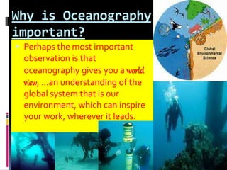 Why is Oceanography
important?
 Perhaps the most important
observation is that
oceanography gives you a world
view, ...an understanding of the
global system that is our
environment, which can inspire
your work, wherever it leads.
 