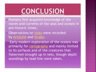  Humans first acquired knowledge of the
waves and currents of the seas and oceans in
pre-historic times.
 Observations on tides were recorded
by Aristotle and Strabo.
 Early modern exploration of the oceans was
primarily for cartography and mainly limited
to its surfaces and of the creatures that
fishermen brought up in nets, though depth
soundings by lead line were taken.
 