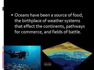  Oceans have been a source of food,
the birthplace of weather systems
that effect the continents, pathways
for commerce, and fields of battle.
 