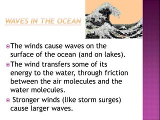 The winds cause waves on the
surface of the ocean (and on lakes).
The wind transfers some of its
energy to the water, through friction
between the air molecules and the
water molecules.
 Stronger winds (like storm surges)
cause larger waves.
 