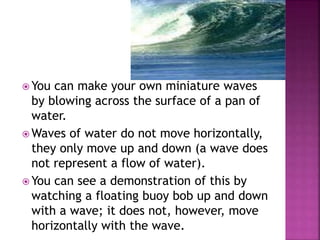  You can make your own miniature waves
by blowing across the surface of a pan of
water.
 Waves of water do not move horizontally,
they only move up and down (a wave does
not represent a flow of water).
 You can see a demonstration of this by
watching a floating buoy bob up and down
with a wave; it does not, however, move
horizontally with the wave.
 