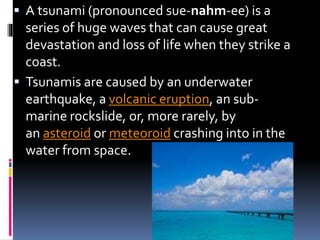  A tsunami (pronounced sue-nahm-ee) is a
series of huge waves that can cause great
devastation and loss of life when they strike a
coast.
 Tsunamis are caused by an underwater
earthquake, a volcanic eruption, an sub-
marine rockslide, or, more rarely, by
an asteroid or meteoroid crashing into in the
water from space.
 