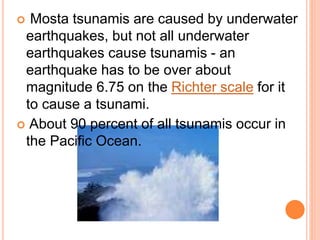  Mosta tsunamis are caused by underwater
earthquakes, but not all underwater
earthquakes cause tsunamis - an
earthquake has to be over about
magnitude 6.75 on the Richter scale for it
to cause a tsunami.
 About 90 percent of all tsunamis occur in
the Pacific Ocean.
 