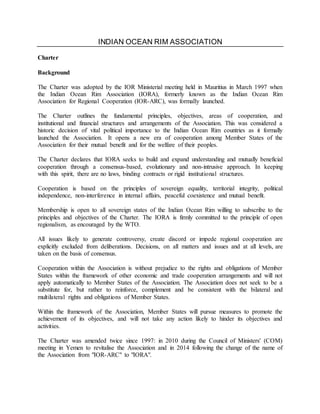 INDIAN OCEAN RIM ASSOCIATION
Charter
Background
The Charter was adopted by the IOR Ministerial meeting held in Mauritius in March 1997 when
the Indian Ocean Rim Association (IORA), formerly known as the Indian Ocean Rim
Association for Regional Cooperation (IOR-ARC), was formally launched.
The Charter outlines the fundamental principles, objectives, areas of cooperation, and
institutional and financial structures and arrangements of the Association. This was considered a
historic decision of vital political importance to the Indian Ocean Rim countries as it formally
launched the Association. It opens a new era of cooperation among Member States of the
Association for their mutual benefit and for the welfare of their peoples.
The Charter declares that IORA seeks to build and expand understanding and mutually beneficial
cooperation through a consensus-based, evolutionary and non-intrusive approach. In keeping
with this spirit, there are no laws, binding contracts or rigid institutional structures.
Cooperation is based on the principles of sovereign equality, territorial integrity, political
independence, non-interference in internal affairs, peaceful coexistence and mutual benefit.
Membership is open to all sovereign states of the Indian Ocean Rim willing to subscribe to the
principles and objectives of the Charter. The IORA is firmly committed to the principle of open
regionalism, as encouraged by the WTO.
All issues likely to generate controversy, create discord or impede regional cooperation are
explicitly excluded from deliberations. Decisions, on all matters and issues and at all levels, are
taken on the basis of consensus.
Cooperation within the Association is without prejudice to the rights and obligations of Member
States within the framework of other economic and trade cooperation arrangements and will not
apply automatically to Member States of the Association. The Association does not seek to be a
substitute for, but rather to reinforce, complement and be consistent with the bilateral and
multilateral rights and obligations of Member States.
Within the framework of the Association, Member States will pursue measures to promote the
achievement of its objectives, and will not take any action likely to hinder its objectives and
activities.
The Charter was amended twice since 1997: in 2010 during the Council of Ministers' (COM)
meeting in Yemen to revitalise the Association and in 2014 following the change of the name of
the Association from "IOR-ARC" to "IORA".
 