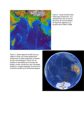 Figure 2 : Sismicité dans l’océan
indien (logiciel Educarte) : on a
représenté par des cercles les
épicentres de tous les séismes
de magnitude supérieure à 2
survenus entre 2000 et 2008.
Figure 3 : Chemin apparent du pôle Sud, par
rapport à l’Inde. Les roches magmatiques
enregistrent le champ magnétique au moment
de leur refroidissement. A partir de ces
données et des modèles de tectonique des
plaques, on peut reconstituer, pour une plaque
donnée (ici, la plaque Indienne), la direction et
la distance du pôle sud à différentes époques.
 
