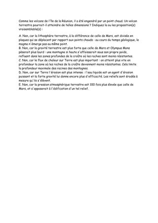 Comme les volcans de l'île de la Réunion, il a été engendré par un point chaud. Un volcan
terrestre pourrait-il atteindre de telles dimensions ? Indiquez la ou les proposition(s)
vraisemblable(s) :
A. Non, car la lithosphère terrestre, à la différence de celle de Mars, est divisée en
plaques qui se déplacent par rapport aux points chauds : au cours du temps géologique, le
magma n'émerge pas au même point.
B. Non, car la gravité terrestre est plus forte que celle de Mars et Olympus Mons
pèserait plus lourd : une montagne si haute s'affaisserait sous son propre poids,
refluant dans les zones profondes de la croûte où les roches sont moins résistantes.
C. Non, car le flux de chaleur sur Terre est plus important : on atteint plus vite en
profondeur la zone où les roches de la croûte deviennent moins résistantes. Cela limite
la profondeur maximale des racines des montagnes.
D. Non, car sur Terre l'érosion est plus intense : l'eau liquide est un agent d'érosion
puissant et la forte gravité lui donne encore plus d'efficacité. Les reliefs sont érodés à
mesure qu'ils s'élèvent.
E. Non, car la pression atmosphérique terrestre est 100 fois plus élevée que celle de
Mars, et s'opposerait à l'édification d'un tel relief.
 