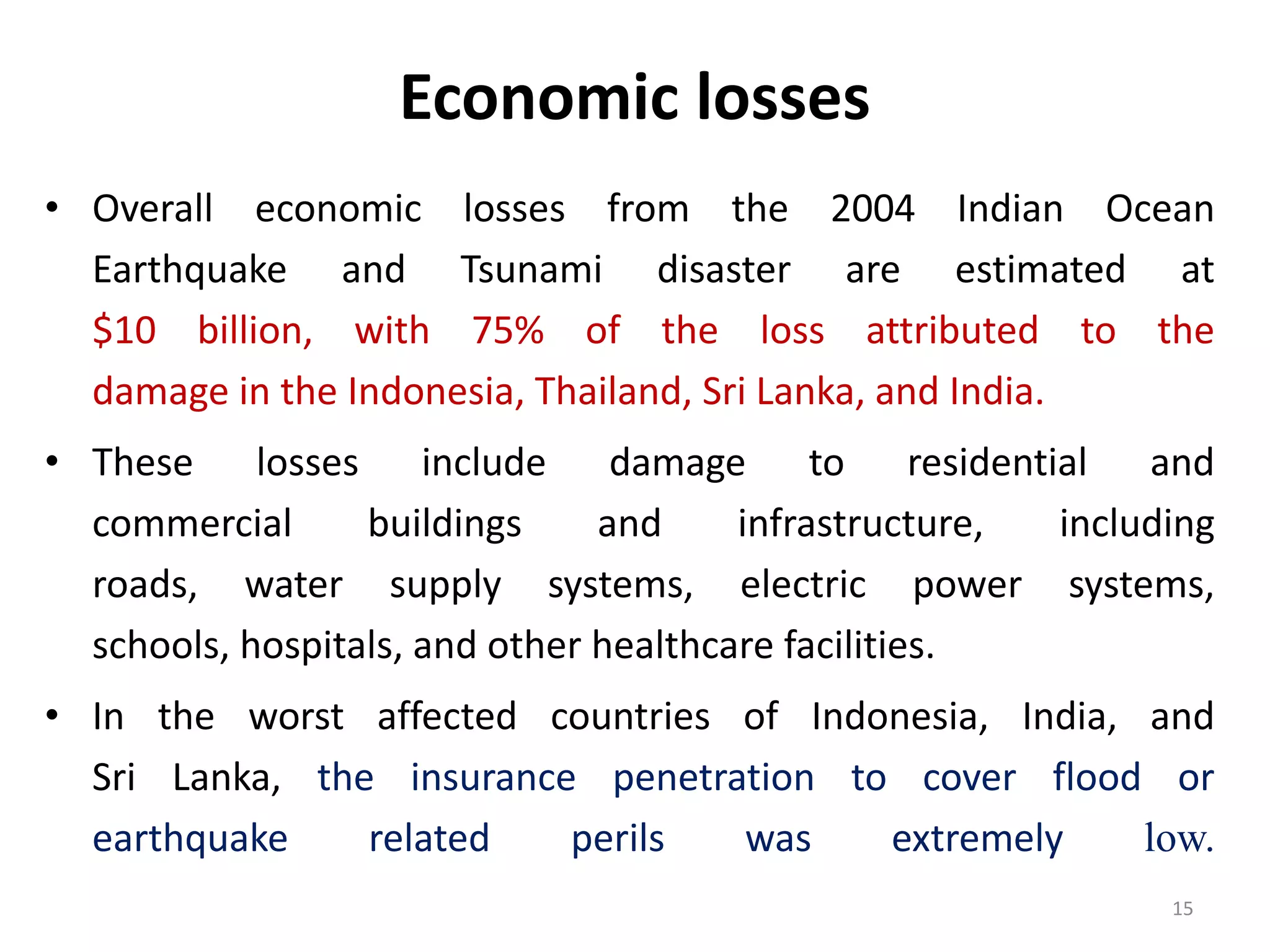 Economic losses
• Overall economic losses from the 2004 Indian Ocean
Earthquake and Tsunami disaster are estimated at
$10 billion, with 75% of the loss attributed to the
damage in the Indonesia, Thailand, Sri Lanka, and India.
• These losses include damage to residential and
commercial buildings and infrastructure, including
roads, water supply systems, electric power systems,
schools, hospitals, and other healthcare facilities.
• In the worst affected countries of Indonesia, India, and
Sri Lanka, the insurance penetration to cover flood or
earthquake related perils was extremely low.
15
 