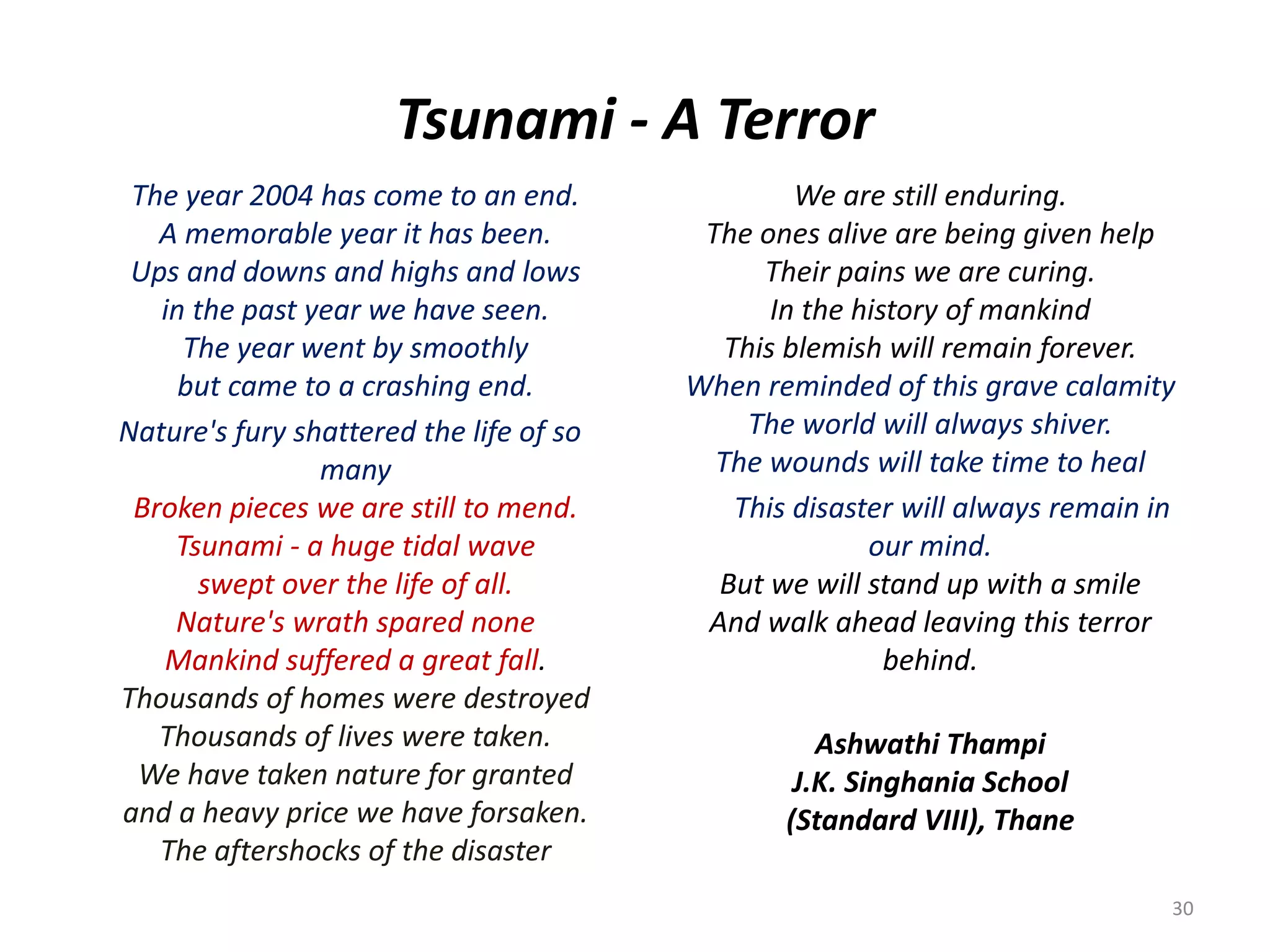 Tsunami - A Terror
The year 2004 has come to an end.
A memorable year it has been.
Ups and downs and highs and lows
in the past year we have seen.
The year went by smoothly
but came to a crashing end.
Nature's fury shattered the life of so
many
Broken pieces we are still to mend.
Tsunami - a huge tidal wave
swept over the life of all.
Nature's wrath spared none
Mankind suffered a great fall.
Thousands of homes were destroyed
Thousands of lives were taken.
We have taken nature for granted
and a heavy price we have forsaken.
The aftershocks of the disaster
We are still enduring.
The ones alive are being given help
Their pains we are curing.
In the history of mankind
This blemish will remain forever.
When reminded of this grave calamity
The world will always shiver.
The wounds will take time to heal
This disaster will always remain in
our mind.
But we will stand up with a smile
And walk ahead leaving this terror
behind.
Ashwathi Thampi
J.K. Singhania School
(Standard VIII), Thane
30
 