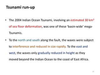 Tsunami run-up
• The 2004 Indian Ocean Tsunami, involving an estimated 30 km3
of sea floor deformation, was one of these ‘basin-wide’ mega-
Tsunamis.
• To the north and south along the fault, the waves were subject
to interference and reduced in size rapidly. To the east and
west, the waves only gradually reduced in height as they
moved beyond the Indian Ocean to the coast of East Africa.
10
 