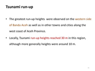 Tsunami run-up
• The greatest run-up heights were observed on the western side
of Banda Aceh as well as in other towns and cities along the
west coast of Aceh Province.
• Locally, Tsunami run-up heights reached 30 m in this region,
although more generally heights were around 10 m.
11
 