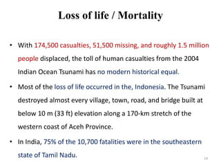 Loss of life / Mortality
• With 174,500 casualties, 51,500 missing, and roughly 1.5 million
people displaced, the toll of human casualties from the 2004
Indian Ocean Tsunami has no modern historical equal.
• Most of the loss of life occurred in the, Indonesia. The Tsunami
destroyed almost every village, town, road, and bridge built at
below 10 m (33 ft) elevation along a 170-km stretch of the
western coast of Aceh Province.
• In India, 75% of the 10,700 fatalities were in the southeastern
state of Tamil Nadu. 14
 