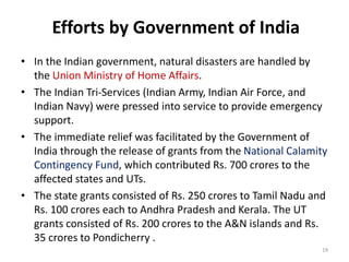 Efforts by Government of India
• In the Indian government, natural disasters are handled by
the Union Ministry of Home Affairs.
• The Indian Tri-Services (Indian Army, Indian Air Force, and
Indian Navy) were pressed into service to provide emergency
support.
• The immediate relief was facilitated by the Government of
India through the release of grants from the National Calamity
Contingency Fund, which contributed Rs. 700 crores to the
affected states and UTs.
• The state grants consisted of Rs. 250 crores to Tamil Nadu and
Rs. 100 crores each to Andhra Pradesh and Kerala. The UT
grants consisted of Rs. 200 crores to the A&N islands and Rs.
35 crores to Pondicherry .
19
 