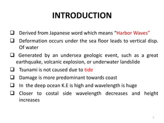 INTRODUCTION
 Derived from Japanese word which means “Harbor Waves”
 Deformation occurs under the sea floor leads to vertical disp.
Of water
 Generated by an undersea geologic event, such as a great
earthquake, volcanic explosion, or underwater landslide
 Tsunami is not caused due to tide
 Damage is more predominant towards coast
 In the deep ocean K.E is high and wavelength is huge
 Closer to costal side wavelength decreases and height
increases
2
 