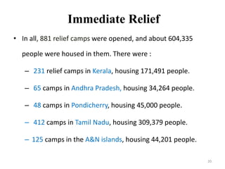 Immediate Relief
• In all, 881 relief camps were opened, and about 604,335
people were housed in them. There were :
– 231 relief camps in Kerala, housing 171,491 people.
– 65 camps in Andhra Pradesh, housing 34,264 people.
– 48 camps in Pondicherry, housing 45,000 people.
– 412 camps in Tamil Nadu, housing 309,379 people.
– 125 camps in the A&N islands, housing 44,201 people.
20
 