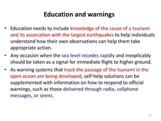 Education and warnings
• Education needs to include knowledge of the cause of a tsunami
and its association with the largest earthquakes to help individuals
understand how their own observations can help them take
appropriate action.
• Any occasion when the sea level recedes rapidly and inexplicably
should be taken as a signal for immediate flight to higher ground.
• As warning systems that track the passage of the tsunami in the
open ocean are being developed, self-help solutions can be
supplemented with information on how to respond to official
warnings, such as those delivered through radio, cellphone
messages, or sirens.
25
 