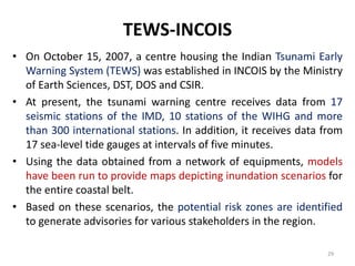 TEWS-INCOIS
• On October 15, 2007, a centre housing the Indian Tsunami Early
Warning System (TEWS) was established in INCOIS by the Ministry
of Earth Sciences, DST, DOS and CSIR.
• At present, the tsunami warning centre receives data from 17
seismic stations of the IMD, 10 stations of the WIHG and more
than 300 international stations. In addition, it receives data from
17 sea-level tide gauges at intervals of five minutes.
• Using the data obtained from a network of equipments, models
have been run to provide maps depicting inundation scenarios for
the entire coastal belt.
• Based on these scenarios, the potential risk zones are identified
to generate advisories for various stakeholders in the region.
29
 