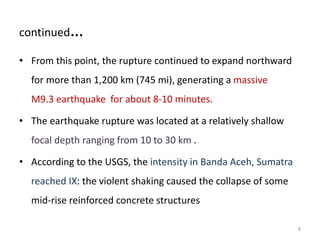 continued…
• From this point, the rupture continued to expand northward
for more than 1,200 km (745 mi), generating a massive
M9.3 earthquake for about 8-10 minutes.
• The earthquake rupture was located at a relatively shallow
focal depth ranging from 10 to 30 km .
• According to the USGS, the intensity in Banda Aceh, Sumatra
reached IX: the violent shaking caused the collapse of some
mid-rise reinforced concrete structures
8
 