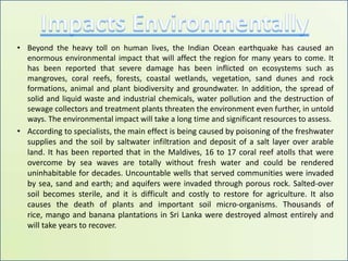 Impacts EnvironmentallyBeyond the heavy toll on human lives, the Indian Ocean earthquake has caused an enormous environmental impact that will affect the region for many years to come. It has been reported that severe damage has been inflicted on ecosystems such as mangroves, coral reefs, forests, coastal wetlands, vegetation, sand dunes and rock formations, animal and plant biodiversity and groundwater. In addition, the spread of solid and liquid waste and industrial chemicals, water pollution and the destruction of sewage collectors and treatment plants threaten the environment even further, in untold ways. The environmental impact will take a long time and significant resources to assess.According to specialists, the main effect is being caused by poisoning of the freshwater supplies and the soil by saltwater infiltration and deposit of a salt layer over arable land. It has been reported that in the Maldives, 16 to 17 coral reef atolls that were overcome by sea waves are totally without fresh water and could be rendered uninhabitable for decades. Uncountable wells that served communities were invaded by sea, sand and earth; and aquifers were invaded through porous rock. Salted-over soil becomes sterile, and it is difficult and costly to restore for agriculture. It also causes the death of plants and important soil micro-organisms. Thousands of rice, mango and banana plantations in Sri Lanka were destroyed almost entirely and will take years to recover. 