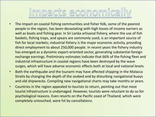 Impacts economicallyThe impact on coastal fishing communities and fisher folk, some of the poorest people in the region, has been devastating with high losses of income earners as well as boats and fishing gear.In Sri Lanka artisanal fishery, where the use of fish baskets, fishing traps, and spears are commonly used, is an important source of fish for local markets; industrial fishery is the major economic activity, providing direct employment to about 250,000 people. In recent years the fishery industry has emerged as a dynamic export-oriented sector, generating substantial foreign exchange earnings. Preliminary estimates indicate that 66% of the fishing fleet and industrial infrastructure in coastal regions have been destroyed by the wave surges, which will have adverse economic effects both at local and national levels. Both the earthquake and the tsunami may have affected shipping in the Malacca Straits by changing the depth of the seabed and by disturbing navigational buoys and old shipwrecks. Compiling new navigational charts may take months or years.Countries in the region appealed to tourists to return, pointing out that most tourist infrastructure is undamaged. However, tourists were reluctant to do so for psychological reasons. Even resorts on the Pacific coast of Thailand, which were completely untouched, were hit by cancellations.