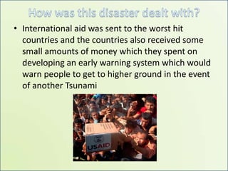 How was this disaster dealt with? International aid was sent to the worst hit countries and the countries also received some  small amounts of money which they spent on developing an early warning system which would warn people to get to higher ground in the event of another Tsunami    