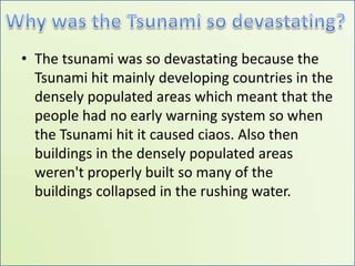 Why was the Tsunami so devastating?The tsunami was so devastating because the Tsunami hit mainly developing countries in the densely populated areas which meant that the people had no early warning system so when the Tsunami hit it caused ciaos. Also then buildings in the densely populated areas weren't properly built so many of the buildings collapsed in the rushing water.     