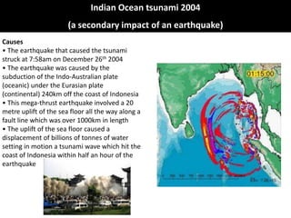 Indian Ocean tsunami 2004
                       (a secondary impact of an earthquake)
Causes
• The earthquake that caused the tsunami
struck at 7:58am on December 26th 2004
• The earthquake was caused by the
subduction of the Indo-Australian plate
(oceanic) under the Eurasian plate
(continental) 240km off the coast of Indonesia
• This mega-thrust earthquake involved a 20
metre uplift of the sea floor all the way along a
fault line which was over 1000km in length
• The uplift of the sea floor caused a
displacement of billions of tonnes of water
setting in motion a tsunami wave which hit the
coast of Indonesia within half an hour of the
earthquake
 