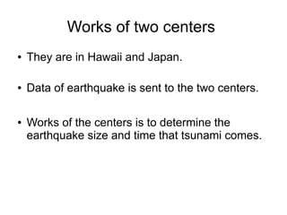 Works of two centers
●   They are in Hawaii and Japan.

●   Data of earthquake is sent to the two centers.

●   Works of the centers is to determine the
    earthquake size and time that tsunami comes.
 