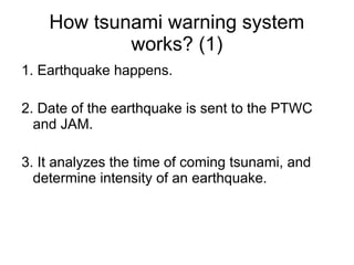 How tsunami warning system
            works? (1)
1. Earthquake happens.

2. Date of the earthquake is sent to the PTWC
  and JAM.

3. It analyzes the time of coming tsunami, and
  determine intensity of an earthquake.
 