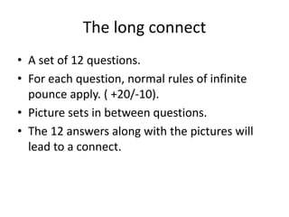 The long connect
• A set of 12 questions.
• For each question, normal rules of infinite
pounce apply. ( +20/-10).
• Picture sets in between questions.
• The 12 answers along with the pictures will
lead to a connect.
 