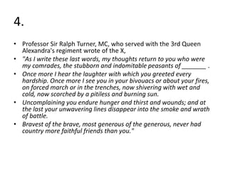 4.
• Professor Sir Ralph Turner, MC, who served with the 3rd Queen
Alexandra's regiment wrote of the X,
• "As I write these last words, my thoughts return to you who were
my comrades, the stubborn and indomitable peasants of _______ .
• Once more I hear the laughter with which you greeted every
hardship. Once more I see you in your bivouacs or about your fires,
on forced march or in the trenches, now shivering with wet and
cold, now scorched by a pitiless and burning sun.
• Uncomplaining you endure hunger and thirst and wounds; and at
the last your unwavering lines disappear into the smoke and wrath
of battle.
• Bravest of the brave, most generous of the generous, never had
country more faithful friends than you."
 