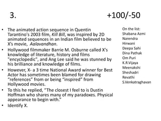 3. +100/-50
• The animated action sequence in Quentin
Tarantino's 2003 film, Kill Bill, was inspired by 2D
animated sequences in an Indian film believed to be
X’s movie, Aalavandhan.
• Hollywood filmmaker Barrie M. Osburne called X's
knowledge of literature, history and films
"encyclopedic", and Ang Lee said he was stunned by
his brilliance and knowledge of films.
• However, X- a 3 time National Award winner for Best
Actor has sometimes been blamed for drawing
“references” from or being “inspired” from
Hollywood movies.
• To this he replied, “The closest I feel to is Dustin
Hoffman who shares many of my paradoxes. Physical
appearance to begin with.”
• Identify X.
On the list:
Shabana Azmi
Narendra
Hirwani
Deepa Sahi
Dina Pathak
Om Puri
K.R.Vijaya
Meenakshi
Sheshadri
Revathi
S.Venkatraghavan
 
