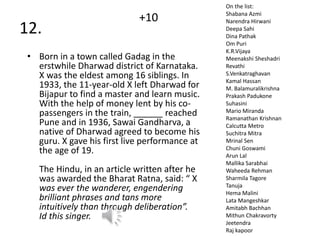 12.
• Born in a town called Gadag in the
erstwhile Dharwad district of Karnataka.
X was the eldest among 16 siblings. In
1933, the 11-year-old X left Dharwad for
Bijapur to find a master and learn music.
With the help of money lent by his co-
passengers in the train, ______ reached
Pune and in 1936, Sawai Gandharva, a
native of Dharwad agreed to become his
guru. X gave his first live performance at
the age of 19.
The Hindu, in an article written after he
was awarded the Bharat Ratna, said: “ X
was ever the wanderer, engendering
brilliant phrases and tans more
intuitively than through deliberation”.
Id this singer.
On the list:
Shabana Azmi
Narendra Hirwani
Deepa Sahi
Dina Pathak
Om Puri
K.R.Vijaya
Meenakshi Sheshadri
Revathi
S.Venkatraghavan
Kamal Hassan
M. Balamuralikrishna
Prakash Padukone
Suhasini
Mario Miranda
Ramanathan Krishnan
Calcutta Metro
Suchitra Mitra
Mrinal Sen
Chuni Goswami
Arun Lal
Mallika Sarabhai
Waheeda Rehman
Sharmila Tagore
Tanuja
Hema Malini
Lata Mangeshkar
Amitabh Bachhan
Mithun Chakravorty
Jeetendra
Raj kapoor
+10
 