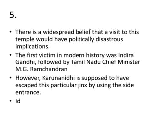 5.
• There is a widespread belief that a visit to this
temple would have politically disastrous
implications.
• The first victim in modern history was Indira
Gandhi, followed by Tamil Nadu Chief Minister
M.G. Ramchandran
• However, Karunanidhi is supposed to have
escaped this particular jinx by using the side
entrance.
• Id
 