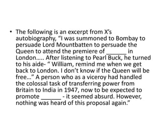 • The following is an excerpt from X’s
autobiography, “I was summoned to Bombay to
persuade Lord Mountbatten to persuade the
Queen to attend the premiere of ______ in
London….. After listening to Pearl Buck, he turned
to his aide- “ William, remind me when we get
back to London. I don’t know if the Queen will be
free…” A person who as a viceroy had handled
the colossal task of transferring power from
Britain to India in 1947, now to be expected to
promote ______ - it seemed absurd. However,
nothing was heard of this proposal again.”
 