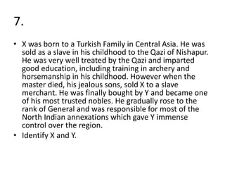 7.
• X was born to a Turkish Family in Central Asia. He was
sold as a slave in his childhood to the Qazi of Nishapur.
He was very well treated by the Qazi and imparted
good education, including training in archery and
horsemanship in his childhood. However when the
master died, his jealous sons, sold X to a slave
merchant. He was finally bought by Y and became one
of his most trusted nobles. He gradually rose to the
rank of General and was responsible for most of the
North Indian annexations which gave Y immense
control over the region.
• Identify X and Y.
 