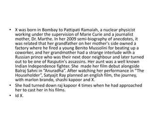 • X was born in Bombay to Pattipati Ramaiah, a nuclear physicist
working under the supervision of Marie Curie and a journalist
mother, Dr. Marthe. In her 2009 semi-biography of anecdotes, it
was related that her grandfather on her mother's side owned a
factory where he fired a young Benito Mussolini for beating up a
coworker, and her grandmother had a strange interlude with a
Russian prince who was their next door neighbour and later turned
out to be one of Rasputin's assassins. Her aunt was a well known
Indian Independence fighter. She made her film debut alongside
Balraj Sahni in “Anuradha”. After watching her performance in “The
Householder”, Satyajit Ray planned an english film, the journey,
with marlon brando, shashi kapoor and X.
• She had turned down raj kapoor 4 times when he had approached
her to cast her in his films.
• Id X.
 