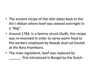 • The ancient recipe of this dish dates back to the
Ain-i-Akbari where beef was stewed overnight in
a “deg”.
• Around 1784, in a famine struck Oudh, this recipe
was re-invented in order to serve warm food to
the workers employed by Nawab Asaf-ud-Daulah
at the Bara Imambara.
• The main ingredient, beef was replaced by
______- first introduced in Bengal by the Dutch.
 