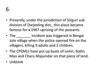 6.
• Presently, under the jurisdiction of Siliguri sub
division of Darjeeling dist., this place became
famous for a 1967 uprising of the peasants
• The _______ incident was triggered in Bengai
Jote village when the police opened fire on the
villagers, killing 9 adults and 2 children.
• The CPI(ML) have put up busts of Lenin, Stalin,
Mao and Charu Majumdar on that piece of land.
• Unblank
 