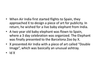 • When Air India first started flights to Spain, they
approached X to design a piece of art for publicity. In
return, he wished for a live baby elephant from India.
• A two year old baby elephant was flown to Spain,
where a 3 day celebration was organized. The Elephant
was finally presented to the Barcelona Zoo by X.
• X presented Air India with a piece of art called “Double
Image”, which was basically an unusual ashtray.
• Id X
 