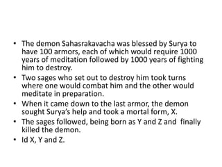 • The demon Sahasrakavacha was blessed by Surya to
have 100 armors, each of which would require 1000
years of meditation followed by 1000 years of fighting
him to destroy.
• Two sages who set out to destroy him took turns
where one would combat him and the other would
meditate in preparation.
• When it came down to the last armor, the demon
sought Surya’s help and took a mortal form, X.
• The sages followed, being born as Y and Z and finally
killed the demon.
• Id X, Y and Z.
 