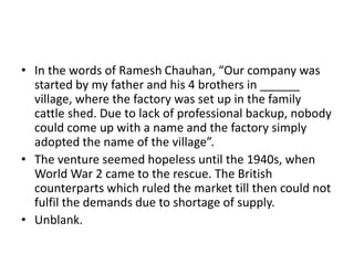 • In the words of Ramesh Chauhan, “Our company was
started by my father and his 4 brothers in ______
village, where the factory was set up in the family
cattle shed. Due to lack of professional backup, nobody
could come up with a name and the factory simply
adopted the name of the village”.
• The venture seemed hopeless until the 1940s, when
World War 2 came to the rescue. The British
counterparts which ruled the market till then could not
fulfil the demands due to shortage of supply.
• Unblank.
 