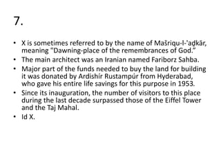 7.
• X is sometimes referred to by the name of Mašriqu-l-'aḏkār,
meaning "Dawning-place of the remembrances of God.”
• The main architect was an Iranian named Fariborz Sahba.
• Major part of the funds needed to buy the land for building
it was donated by Ardishír Rustampúr from Hyderabad,
who gave his entire life savings for this purpose in 1953.
• Since its inauguration, the number of visitors to this place
during the last decade surpassed those of the Eiffel Tower
and the Taj Mahal.
• Id X.
 