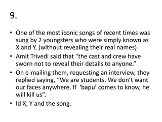 9.
• One of the most iconic songs of recent times was
sung by 2 youngsters who were simply known as
X and Y. (without revealing their real names)
• Amit Trivedi said that “the cast and crew have
sworn not to reveal their details to anyone.”
• On e-mailing them, requesting an interview, they
replied saying, “We are students. We don’t want
our faces anywhere. If ‘bapu’ comes to know, he
will kill us”.
• Id X, Y and the song.
 